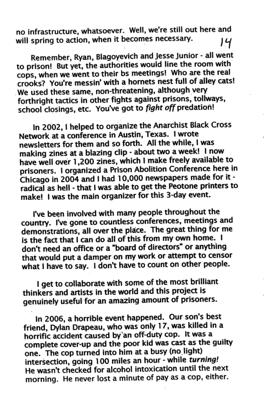 no infrastructure, whatsoever. Well, we’re still out here and will spring to action, when it becomes necessary. 14 Remember, Ryan, Blagoyevich and Jesse Junior - all went to prison! But yet, the authorities would line the room with cops, when we went to their bs meetings! Who are the real crooks? You’re messin’ with a hornets nest full of alley cats! We used these same, non-threatening, although very forthright tactics in other fights against prisons, tollways, school closings, etc. You’ve got to fight off predation! In 2002, 1 helped to organize the Anarchist Black Cross Network at a conference in Austin, Texas. | wrote newsletters for them and so forth. All the while, | was making zines at a blazing clip - about two a week! | now have well over 1,200 zines, which | make freely available to prisoners. | organized a Prison Abolition Conference here in Chicago in 2004 and | had 10,000 newspapers made forit- radical as hell - that | was able to get the Peotone printers to make! | was the main organizer for this 3-day event. I’ve been involved with many people throughout the country. Ive gone to countless conferences, meetings and demonstrations, all over the place. The great thing for me is the fact that | can do all of this from my own home. | don’t need an office or a "board of directors" or anything that would put a damper on my work or attempt to censor what | have to say. | don’t have to count on other people. 1 get to collaborate with some of the most brilliant thinkers and artists in the world and this project is genuinely useful for an amazing amount of prisoners. In 2006, a horrible event happened. Our son’s best friend, Dylan Drapeau, who was only 17, was killed ina horrific accident caused by’an off-duty cop. It was a complete cover-up and the poor kid was cast as the guilty one. The cop turned into him at a busy (no light) intersection, going 100 miles an hour - while turning! He wasn’t checked for alcohol intoxication until the next morning. He never lost a minute of pay as a cop, either.